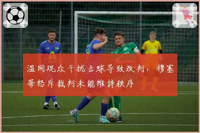 温网观众干扰击球导致改判，穆塞蒂怒斥裁判未能维持秩序