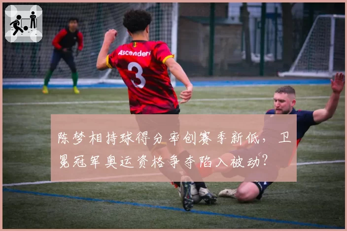 陈梦相持球得分率创赛季新低，卫冕冠军奥运资格争夺陷入被动？