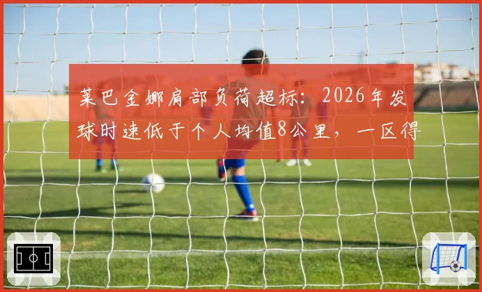 莱巴金娜肩部负荷超标:2026年发球时速低于个人均值8公里,一区得分率仅62%