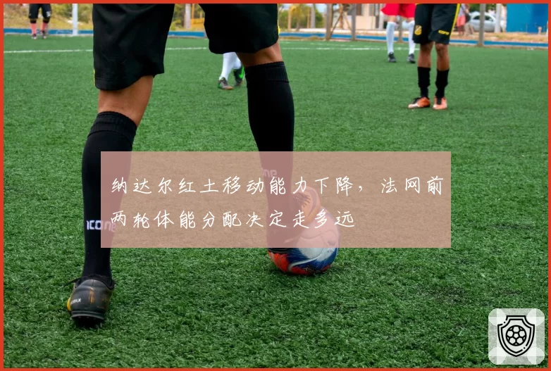 纳达尔红土移动能力下降，法网前两轮体能分配决定走多远