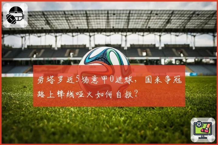 劳塔罗近5场意甲0进球，国米争冠路上锋线哑火如何自救？