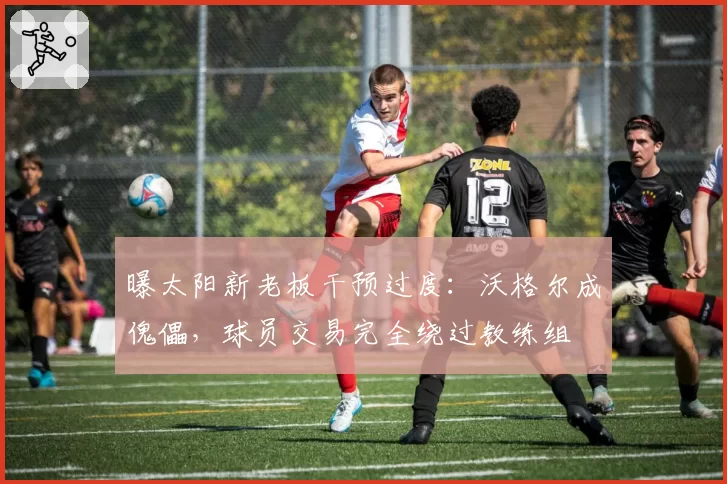 曝太阳新老板干预过度:沃格尔成傀儡,球员交易完全绕过教练组