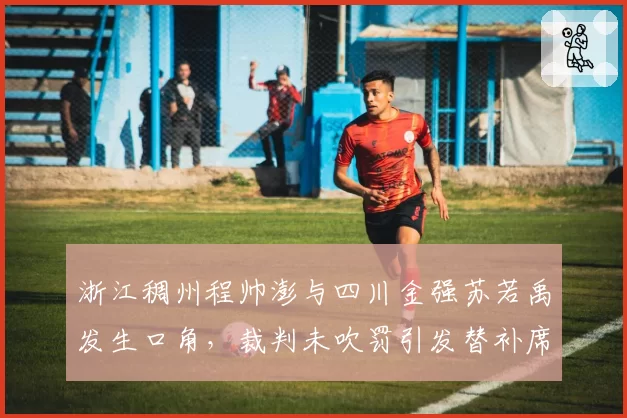 浙江稠州程帅澎与四川金强苏若禹发生口角，裁判未吹罚引发替补席不满