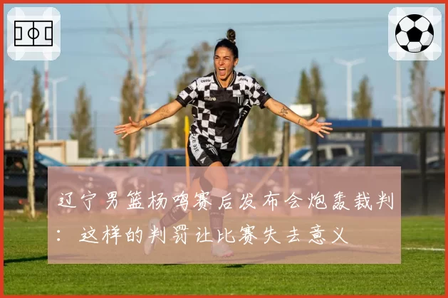 辽宁男篮杨鸣赛后发布会炮轰裁判：这样的判罚让比赛失去意义