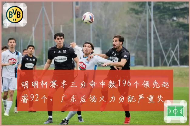 胡明轩赛季三分命中数196个领先赵睿92个，广东后场火力分配严重失衡