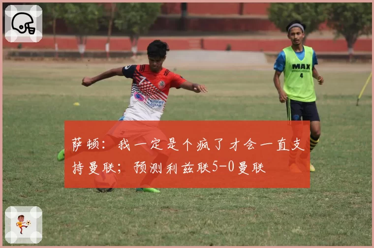 萨顿：我一定是个疯了才会一直支持曼联；预测利兹联5-0曼联