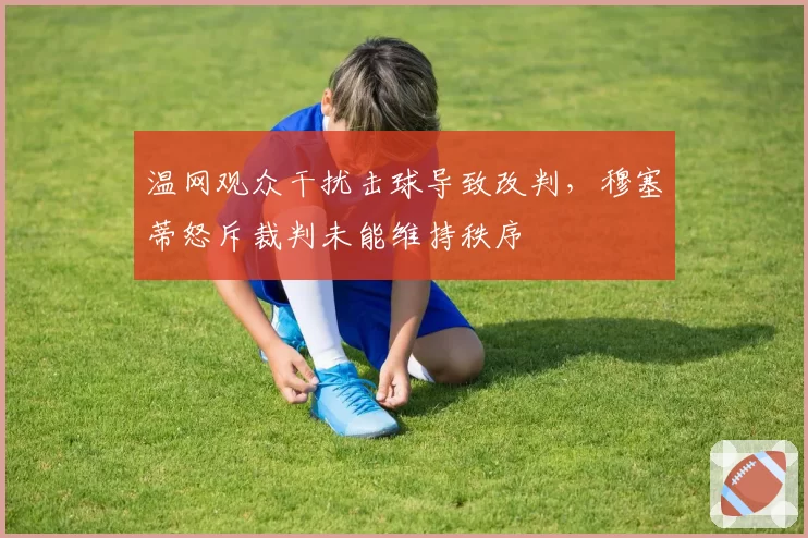 温网观众干扰击球导致改判，穆塞蒂怒斥裁判未能维持秩序