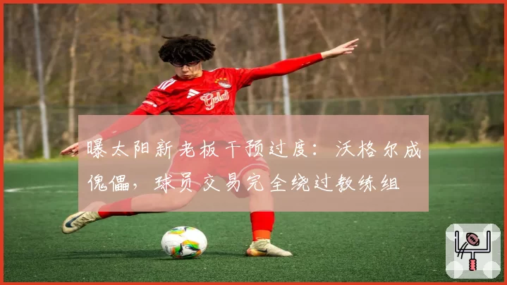 曝太阳新老板干预过度:沃格尔成傀儡,球员交易完全绕过教练组